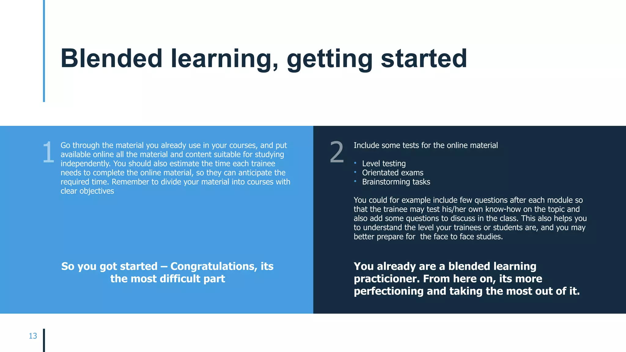 13
Go through the material you already use in your courses, and put
available online all the material and content suitable for studying
independently. You should also estimate the time each trainee
needs to complete the online material, so they can anticipate the
required time. Remember to divide your material into courses with
clear objectives
Include some tests for the online material
• Level testing
• Orientated exams
• Brainstorming tasks
You could for example include few questions after each module so
that the trainee may test his/her own know-how on the topic and
also add some questions to discuss in the class. This also helps you
to understand the level your trainees or students are, and you may
better prepare for the face to face studies.
So you got started – Congratulations, its
the most difficult part
You already are a blended learning
practicioner. From here on, its more
perfectioning and taking the most out of it.
1 2
Blended learning, getting started
 