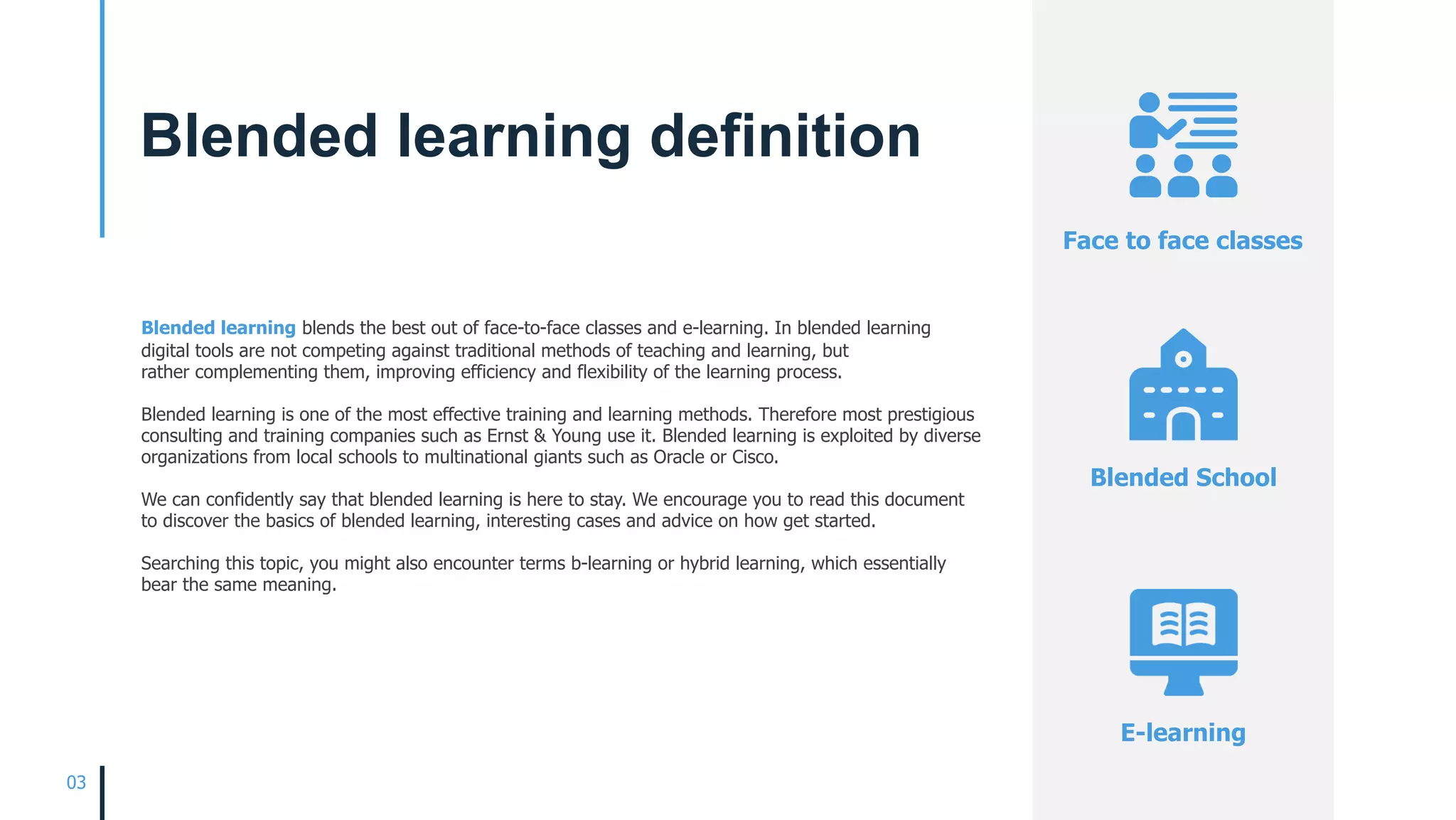 Blended learning blends the best out of face-to-face classes and e-learning. In blended learning
digital tools are not competing against traditional methods of teaching and learning, but
rather complementing them, improving efficiency and flexibility of the learning process.
Blended learning is one of the most effective training and learning methods. Therefore most prestigious
consulting and training companies such as Ernst & Young use it. Blended learning is exploited by diverse
organizations from local schools to multinational giants such as Oracle or Cisco.
We can confidently say that blended learning is here to stay. We encourage you to read this document
to discover the basics of blended learning, interesting cases and advice on how get started.
Searching this topic, you might also encounter terms b-learning or hybrid learning, which essentially
bear the same meaning. 
Face to face classes
Blended School
E-learning
03
Blended learning definition
 