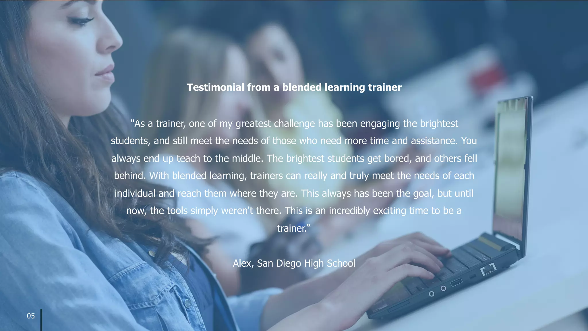 "As a trainer, one of my greatest challenge has been engaging the brightest
students, and still meet the needs of those who need more time and assistance. You
always end up teach to the middle. The brightest students get bored, and others fell
behind. With blended learning, trainers can really and truly meet the needs of each
individual and reach them where they are. This always has been the goal, but until
now, the tools simply weren't there. This is an incredibly exciting time to be a
trainer.“
Alex, San Diego High School
Testimonial from a blended learning trainer
05
 