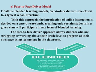 a) Face-to-Face Driver Model
Of all the blended learning models, face-to-face driver is the closest
to a typical school structure.
With this approach, the introduction of online instruction is
decided on a case-by-case basis, meaning only certain students in a
given class will participate in any form of blended learning.
The face-to-face driver approach allows students who are
struggling or working above their grade level to progress at their
own pace using technology in the classroom.
 