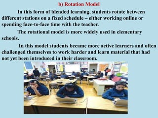 b) Rotation Model
In this form of blended learning, students rotate between
different stations on a fixed schedule – either working online or
spending face-to-face time with the teacher.
The rotational model is more widely used in elementary
schools.
In this model students became more active learners and often
challenged themselves to work harder and learn material that had
not yet been introduced in their classroom.
 
