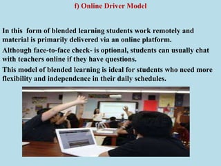 f) Online Driver Model
In this form of blended learning students work remotely and
material is primarily delivered via an online platform.
Although face-to-face check- is optional, students can usually chat
with teachers online if they have questions.
This model of blended learning is ideal for students who need more
flexibility and independence in their daily schedules.
 