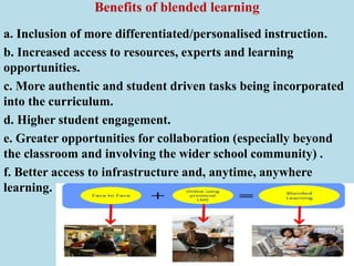 Benefits of blended learning
a. Inclusion of more differentiated/personalised instruction.
b. Increased access to resources, experts and learning
opportunities.
c. More authentic and student driven tasks being incorporated
into the curriculum.
d. Higher student engagement.
e. Greater opportunities for collaboration (especially beyond
the classroom and involving the wider school community) .
f. Better access to infrastructure and, anytime, anywhere
learning.
 