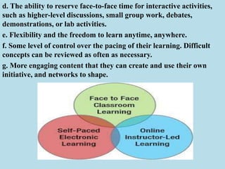 d. The ability to reserve face-to-face time for interactive activities,
such as higher-level discussions, small group work, debates,
demonstrations, or lab activities.
e. Flexibility and the freedom to learn anytime, anywhere.
f. Some level of control over the pacing of their learning. Difficult
concepts can be reviewed as often as necessary.
g. More engaging content that they can create and use their own
initiative, and networks to shape.
 