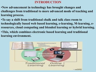 INTRODUCTION
•New advancement in technology has brought changes and
challenges from traditional to more advanced mode of teaching and
learning process.
•To say a shift from traditional chalk and talk class room to
technologically based web based learning, e-learning, M-learning, e-
resources, cloud computing and blended learning or hybrid learning.
•This, which combines electronic based learning and traditional
learning environment.
 