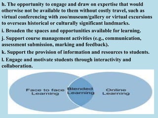 h. The opportunity to engage and draw on expertise that would
otherwise not be available to them without costly travel, such as
virtual conferencing with zoo/museum/gallery or virtual excursions
to overseas historical or culturally significant landmarks.
i. Broaden the spaces and opportunities available for learning.
j. Support course management activities (e.g., communication,
assessment submission, marking and feedback).
k. Support the provision of information and resources to students.
l. Engage and motivate students through interactivity and
collaboration.
 