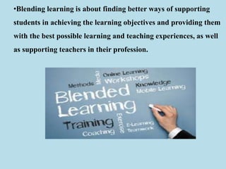 •Blending learning is about finding better ways of supporting
students in achieving the learning objectives and providing them
with the best possible learning and teaching experiences, as well
as supporting teachers in their profession.
 