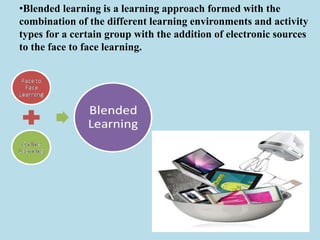 •Blended learning is a learning approach formed with the
combination of the different learning environments and activity
types for a certain group with the addition of electronic sources
to the face to face learning.
 