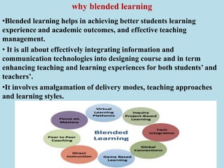 why blended learning
•Blended learning helps in achieving better students learning
experience and academic outcomes, and effective teaching
management.
• It is all about effectively integrating information and
communication technologies into designing course and in term
enhancing teaching and learning experiences for both students’ and
teachers’.
•It involves amalgamation of delivery modes, teaching approaches
and learning styles.
 