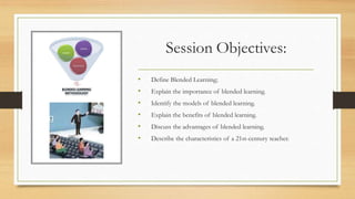 Session Objectives:
• Define Blended Learning;
• Explain the importance of blended learning.
• Identify the models of blended learning.
• Explain the benefits of blended learning.
• Discuss the advantages of blended learning.
• Describe the characteristics of a 21st-century teacher.
 