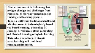 •New advancement in technology has
brought changes and challenges from
traditional to more advanced mode of
teaching and learning process.
•To say a shift from traditional chalk and
talk class room to technologically based
web based learning, e-learning, M-
learning, e- resources, cloud computing
and blended learning or hybrid learning.
•This, which combines electronic
based learning and traditional
learning environment.
 