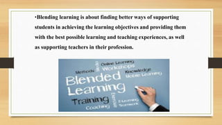 •Blending learning is about finding better ways of supporting
students in achieving the learning objectives and providing them
with the best possible learning and teaching experiences, as well
as supporting teachers in their profession.
 