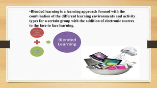 •Blended learning is a learning approach formed with the
combination of the different learning environments and activity
types for a certain group with the addition of electronic sources
to the face to face learning.
 
