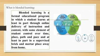What is blended learning:
Blended learning is a
formal educational program
in which a student learns at
least in part through online
delivery of instruction and
content, with some element of
student control over time,
place, path and pace and at
least in part in a supervised
brick and mortar place away
from home.
 