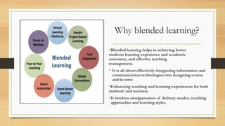 Why blended learning?
•Blended learning helps in achieving better
students learning experience and academic
outcomes, and effective teaching
management.
• It is all about effectively integrating information and
communication technologies into designing course
and in term
•Enhancing teaching and learning experiences for both
students’ and teachers.
•It involves amalgamation of delivery modes, teaching
approaches and learning styles.
 