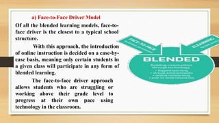 a) Face-to-Face Driver Model
Of all the blended learning models, face-to-
face driver is the closest to a typical school
structure.
With this approach, the introduction
of online instruction is decided on a case-by-
case basis, meaning only certain students in
a given class will participate in any form of
blended learning.
The face-to-face driver approach
allows students who are struggling or
working above their grade level to
progress at their own pace using
technology in the classroom.
 