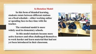 b) Rotation Model
In this form of blended learning,
students rotate between different stations
on a fixed schedule – either working online
or spending face-to-face time with the
teacher.
The rotational model is more
widely used in elementary schools.
In this model students became more
active learners and often challenged themselves
to work harder and learn material that had not
yet been introduced in their classroom.
 