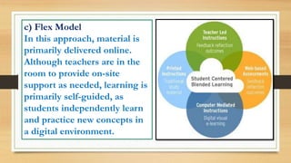 c) Flex Model
In this approach, material is
primarily delivered online.
Although teachers are in the
room to provide on-site
support as needed, learning is
primarily self-guided, as
students independently learn
and practice new concepts in
a digital environment.
 