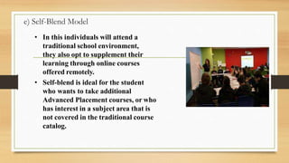 e) Self-Blend Model
• In this individuals will attend a
traditional school environment,
they also opt to supplement their
learning through online courses
offered remotely.
• Self-blend is ideal for the student
who wants to take additional
Advanced Placement courses, or who
has interest in a subject area that is
not covered in the traditional course
catalog.
 