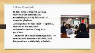 f) Online Driver Model
In this form of blended learning
students work remotely and
material is primarily delivered via
an online platform.
Although face-to-face check- is optional,
students can usually chat
with teachers online if they have
questions.
This model of blended learning is ideal for
students who need more flexibility and
independence in their daily schedules.
 