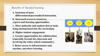 Benefits of blended learning
a. Inclusion of more
differentiated/personalised instruction.
b. Increased access to resources,
experts and learning opportunities.
c. More authentic and student driven tasks
being incorporated into the curriculum.
d. Higher student engagement.
e. Greater opportunities for collaboration
(especially beyond the classroom and
involving the wider school community) .
f. Better access to infrastructure and,
anytime, anywhere learning.
 