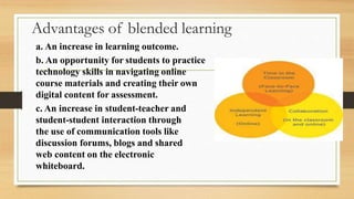 Advantages of blended learning
a. An increase in learning outcome.
b. An opportunity for students to practice
technology skills in navigating online
course materials and creating their own
digital content for assessment.
c. An increase in student-teacher and
student-student interaction through
the use of communication tools like
discussion forums, blogs and shared
web content on the electronic
whiteboard.
 