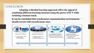 CONCLUSION
Adopting a blended learning approach offers the appeal of
combining different learning elements using the power of ICT while
retaining a human touch.
It can be concluded that synchronous communication environments
should coexist with asynchronous ones.
 