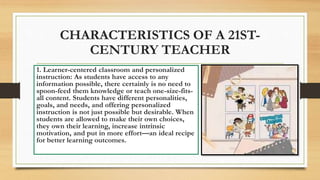 CHARACTERISTICS OF A 21ST-
CENTURY TEACHER
1. Learner-centered classroom and personalized
instruction: As students have access to any
information possible, there certainly is no need to
spoon-feed them knowledge or teach one-size-fits-
all content. Students have different personalities,
goals, and needs, and offering personalized
instruction is not just possible but desirable. When
students are allowed to make their own choices,
they own their learning, increase intrinsic
motivation, and put in more effort—an ideal recipe
for better learning outcomes.
 