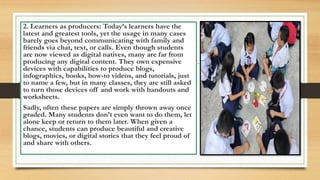 2. Learners as producers: Today’s learners have the
latest and greatest tools, yet the usage in many cases
barely goes beyond communicating with family and
friends via chat, text, or calls. Even though students
are now viewed as digital natives, many are far from
producing any digital content. They own expensive
devices with capabilities to produce blogs,
infographics, books, how-to videos, and tutorials, just
to name a few, but in many classes, they are still asked
to turn those devices off and work with handouts and
worksheets.
Sadly, often these papers are simply thrown away once
graded. Many students don’t even want to do them, let
alone keep or return to them later. When given a
chance, students can produce beautiful and creative
blogs, movies, or digital stories that they feel proud of
and share with others.
 