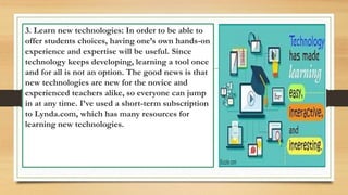 3. Learn new technologies: In order to be able to
offer students choices, having one’s own hands-on
experience and expertise will be useful. Since
technology keeps developing, learning a tool once
and for all is not an option. The good news is that
new technologies are new for the novice and
experienced teachers alike, so everyone can jump
in at any time. I’ve used a short-term subscription
to Lynda.com, which has many resources for
learning new technologies.
 