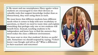 4. Be smart and use smartphones: Once again—when
students are encouraged to view their devices as
valuable tools that support knowledge (rather than as
distractions), they start using them as such.
We must know that different students have different
needs when it comes to help with new vocabulary or
questions, so there’s no need to waste time and explain
something that perhaps only one or two students will
benefit from. Instead, teaching students to be
independent and know how to find the answers they
need makes the class a different environment.
We must start to view that students’ devices as useful
aids. Sometimes we should respond by saying, “I don’t
know—use Google and tell us all.” What a difference
in their reactions and outcomes!
 