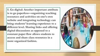 5. Go digital: Another important attribute
is to go paperless—organizing teaching
resources and activities on one’s own
website and integrating technology can
bring students’ learning experience to a
different level. Sharing links and offering
digital discussions as opposed to a
constant paper flow allows students to
access and share class resources in a
more organized fashion.
 