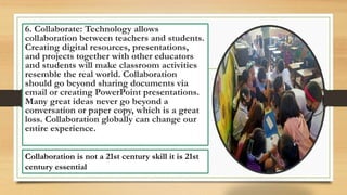 6. Collaborate: Technology allows
collaboration between teachers and students.
Creating digital resources, presentations,
and projects together with other educators
and students will make classroom activities
resemble the real world. Collaboration
should go beyond sharing documents via
email or creating PowerPoint presentations.
Many great ideas never go beyond a
conversation or paper copy, which is a great
loss. Collaboration globally can change our
entire experience.
Collaboration is not a 21st century skill it is 21st
century essential
 