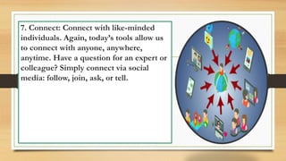 7. Connect: Connect with like-minded
individuals. Again, today’s tools allow us
to connect with anyone, anywhere,
anytime. Have a question for an expert or
colleague? Simply connect via social
media: follow, join, ask, or tell.
 