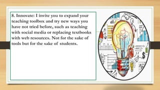 8. Innovate: I invite you to expand your
teaching toolbox and try new ways you
have not tried before, such as teaching
with social media or replacing textbooks
with web resources. Not for the sake of
tools but for the sake of students.
 