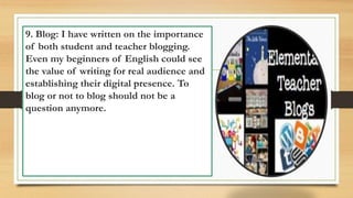 9. Blog: I have written on the importance
of both student and teacher blogging.
Even my beginners of English could see
the value of writing for real audience and
establishing their digital presence. To
blog or not to blog should not be a
question anymore.
 