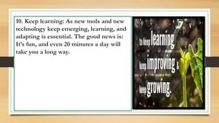 10. Keep learning: As new tools and new
technology keep emerging, learning, and
adapting is essential. The good news is:
It’s fun, and even 20 minutes a day will
take you a long way.
 