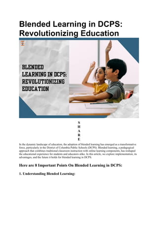 Blended Learning in DCPS:
Revolutionizing Education
S
H
A
R
E
In the dynamic landscape of education, the adoption of blended learning has emerged as a transformative
force, particularly in the District of Columbia Public Schools (DCPS). Blended learning, a pedagogical
approach that combines traditional classroom instruction with online learning components, has reshaped
the educational experience for students and educators alike. In this article, we explore implementation, its
advantages, and the future it holds for blended learning in DCPS.
Here are 8 Important Points On Blended Learning in DCPS:
1. Understanding Blended Learning:
 
