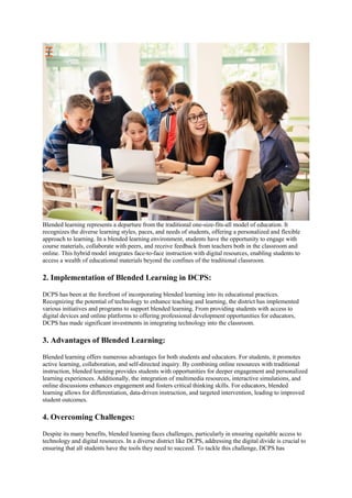Blended learning represents a departure from the traditional one-size-fits-all model of education. It
recognizes the diverse learning styles, paces, and needs of students, offering a personalized and flexible
approach to learning. In a blended learning environment, students have the opportunity to engage with
course materials, collaborate with peers, and receive feedback from teachers both in the classroom and
online. This hybrid model integrates face-to-face instruction with digital resources, enabling students to
access a wealth of educational materials beyond the confines of the traditional classroom.
2. Implementation of Blended Learning in DCPS:
DCPS has been at the forefront of incorporating blended learning into its educational practices.
Recognizing the potential of technology to enhance teaching and learning, the district has implemented
various initiatives and programs to support blended learning. From providing students with access to
digital devices and online platforms to offering professional development opportunities for educators,
DCPS has made significant investments in integrating technology into the classroom.
3. Advantages of Blended Learning:
Blended learning offers numerous advantages for both students and educators. For students, it promotes
active learning, collaboration, and self-directed inquiry. By combining online resources with traditional
instruction, blended learning provides students with opportunities for deeper engagement and personalized
learning experiences. Additionally, the integration of multimedia resources, interactive simulations, and
online discussions enhances engagement and fosters critical thinking skills. For educators, blended
learning allows for differentiation, data-driven instruction, and targeted intervention, leading to improved
student outcomes.
4. Overcoming Challenges:
Despite its many benefits, blended learning faces challenges, particularly in ensuring equitable access to
technology and digital resources. In a diverse district like DCPS, addressing the digital divide is crucial to
ensuring that all students have the tools they need to succeed. To tackle this challenge, DCPS has
 