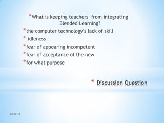 *
*What is keeping teachers from integrating
Blended Learning?
*the computer technology’s lack of skill
* idleness
*fear of appearing incompetent
*fear of acceptance of the new
*for what purpose
MMVC 13
 