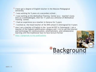 *
* I have got a degree of English teacher in the Moscow Pedagogical
University
* I was working for 5 years at a secondary school ,
* I was working at the Methodical Training Center as a teacher's tutor,
first as a methodologist, then for 11 years as a director of Methodical
Training Center.
* I had an experience as a teacher in Geneva for 3 years
* I worked as the head teacher of the 845 school in Zelenograd for 4 years
* now I am a teacher of English in the lycee №1557 in Zelenograd. I am a
teacher of the highest qualification category and I try to use the Internet
and technology for communication, entertainment, and collaborative
learning with the traditional face-to-face lecture format
* http://grigorouk.ru/my-publications
MMVC 13
 