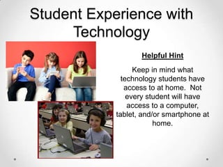 Student Experience with
Technology
Helpful Hint
Keep in mind what
technology students have
access to at home. Not
every student will have
access to a computer,
tablet, and/or smartphone at
home.

 