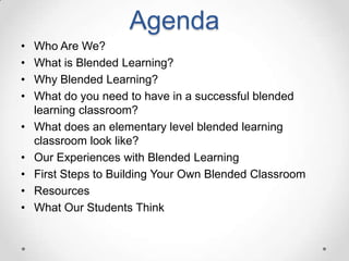 Agenda
•
•
•
•
•
•
•
•
•

Who Are We?
What is Blended Learning?
Why Blended Learning?
What do you need to have in a successful blended
learning classroom?
What does an elementary level blended learning
classroom look like?
Our Experiences with Blended Learning
First Steps to Building Your Own Blended Classroom
Resources
What Our Students Think

 