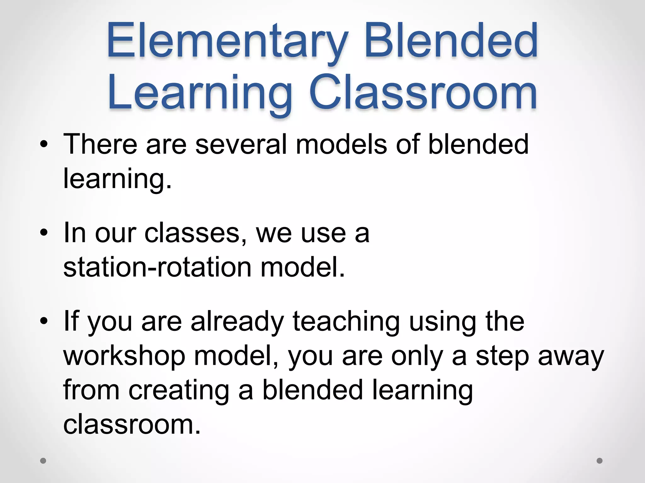 Elementary Blended
Learning Classroom
• There are several models of blended
learning.
• In our classes, we use a
station-rotation model.
• If you are already teaching using the
workshop model, you are only a step away
from creating a blended learning
classroom.
 