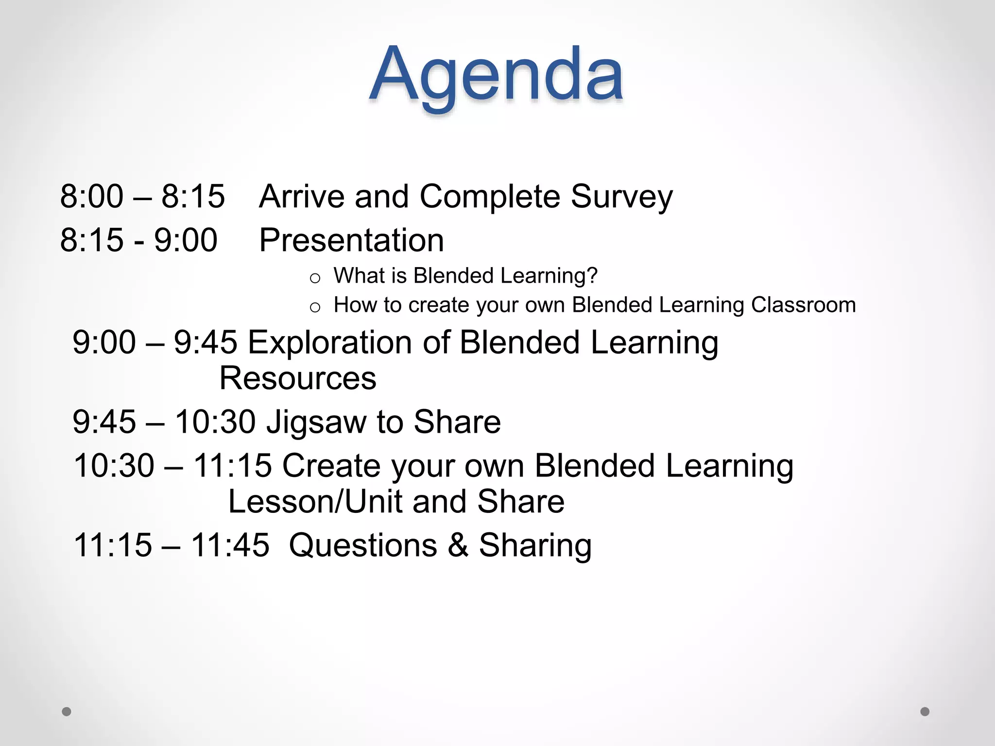 Agenda
8:00 – 8:15 Arrive and Complete Survey
8:15 - 9:00 Presentation
o What is Blended Learning?
o How to create your own Blended Learning Classroom
9:00 – 9:45 Exploration of Blended Learning
Resources
9:45 – 10:30 Jigsaw to Share
10:30 – 11:15 Create your own Blended Learning
Lesson/Unit and Share
11:15 – 11:45 Questions & Sharing
 