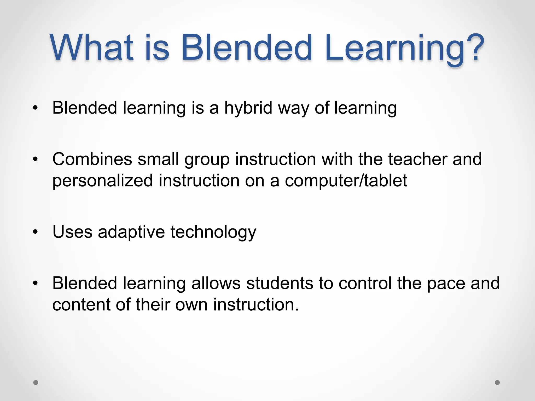 What is Blended Learning?
• Blended learning is a hybrid way of learning
• Combines small group instruction with the teacher and
personalized instruction on a computer/tablet
• Uses adaptive technology
• Blended learning allows students to control the pace and
content of their own instruction.
 