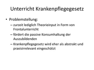 Unterricht KrankenpflegegesetzProblemstellung:zurzeit lediglich Theorieinput in Form von Frontalunterrichtfördert die passive Konsumhaltung der AuszubildendenKrankenpflegegesetz wird eher als abstrakt und praxisirrelevant eingeschätzt 