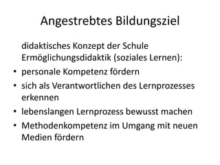 Angestrebtes Bildungsziel	didaktisches Konzept der Schule Ermöglichungsdidaktik (soziales Lernen):personale Kompetenz fördern sich als Verantwortlichen des Lernprozesses erkennenlebenslangen Lernprozess bewusst machenMethodenkompetenz im Umgang mit neuen Medien fördern 