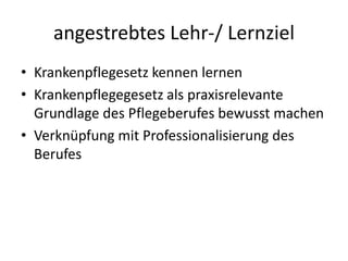 angestrebtes Lehr-/ LernzielKrankenpflegesetz kennen lernenKrankenpflegegesetz als praxisrelevante Grundlage des Pflegeberufes bewusst machenVerknüpfung mit Professionalisierung des Berufes