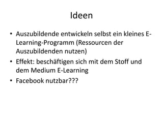 IdeenAuszubildende entwickeln selbst ein kleines E-Learning-Programm (Ressourcen der Auszubildenden nutzen)Effekt: beschäftigen sich mit dem Stoff und dem Medium E-LearningFacebook nutzbar???